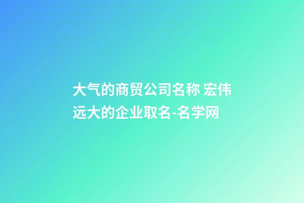 大气的商贸公司名称 宏伟远大的企业取名-名学网-第1张-公司起名-玄机派